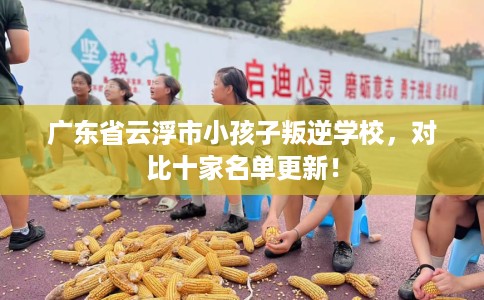 广东省云浮市小孩子叛逆学校，对比十家名单更新！