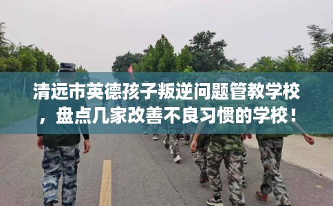 清远市英德孩子叛逆问题管教学校，盘点几家改善不良习惯的学校！