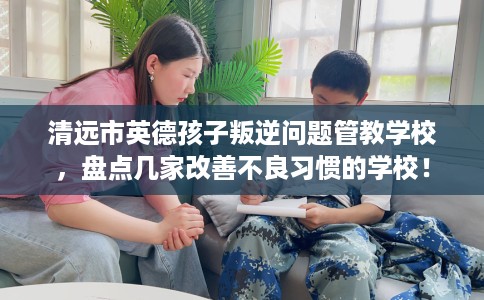 清远市英德孩子叛逆问题管教学校，盘点几家改善不良习惯的学校！