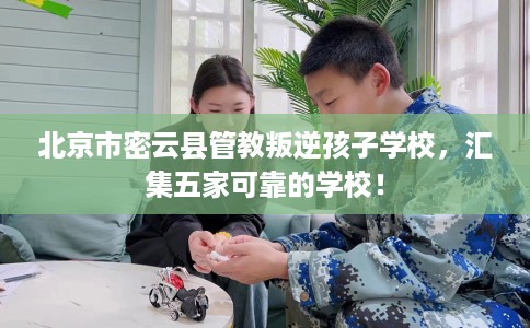 北京市密云县管教叛逆孩子学校，汇集五家可靠的学校！