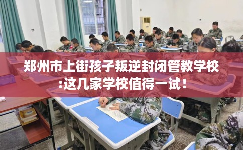郑州市上街孩子叛逆封闭管教学校:这几家学校值得一试! 郑州市上街孩子叛逆封闭管教学校:这几家学校值得一试!
