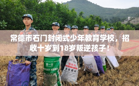 常德市石门封闭式少年教育学校，招收十岁到18岁叛逆孩子！