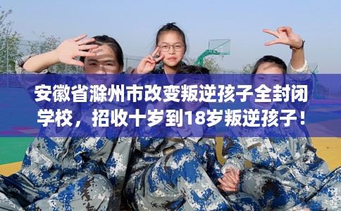 安徽省滁州市改变叛逆孩子全封闭学校,招收十岁到18岁叛逆孩子! 安徽省滁州市改变叛逆孩子全封闭学校,招收十岁到18岁叛逆孩子!