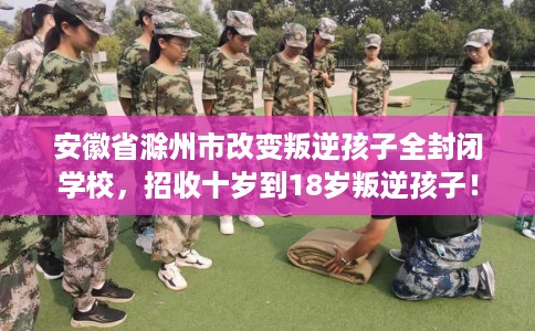安徽省滁州市改变叛逆孩子全封闭学校，招收十岁到18岁叛逆孩子！