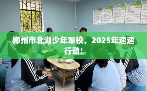 郴州市北湖少年军校，2025年速速行动!