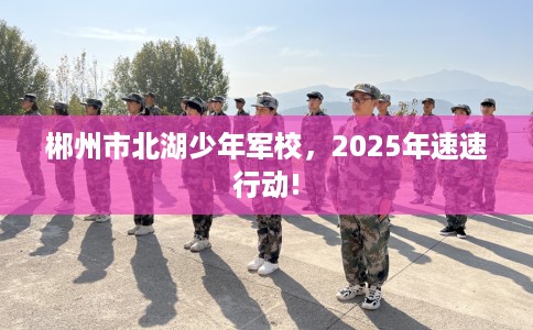 郴州市北湖少年军校，2025年速速行动!