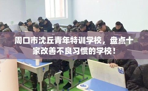 周口市沈丘青年特训学校,盘点十家改善不良习惯的学校! 周口市沈丘青年特训学校,盘点十家改善不良习惯的学校!