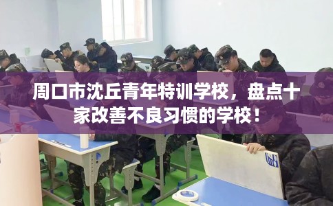 周口市沈丘青年特训学校,盘点十家改善不良习惯的学校! 周口市沈丘青年特训学校,盘点十家改善不良习惯的学校!