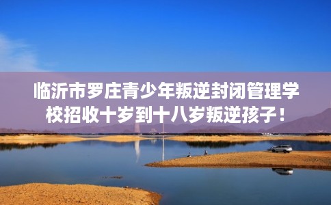 临沂市罗庄青少年叛逆封闭管理学校招收十岁到十八岁叛逆孩子! 临沂市罗庄青少年叛逆封闭管理学校招收十岁到十八岁叛逆孩子!