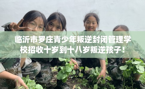 临沂市罗庄青少年叛逆封闭管理学校招收十岁到十八岁叛逆孩子！