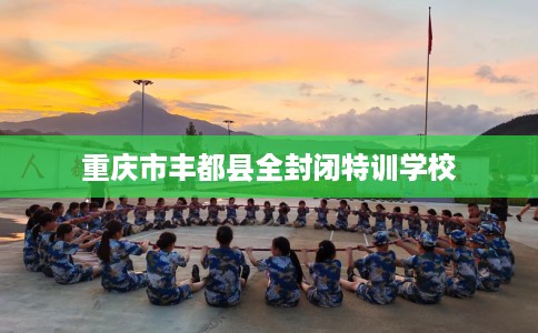 重庆市丰都县全封闭特训学校 重庆市丰都县全封闭特训学校