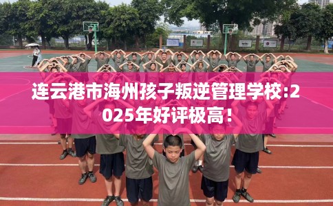 连云港市海州孩子叛逆管理学校:2025年好评极高！