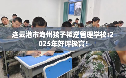 连云港市海州孩子叛逆管理学校:2025年好评极高！