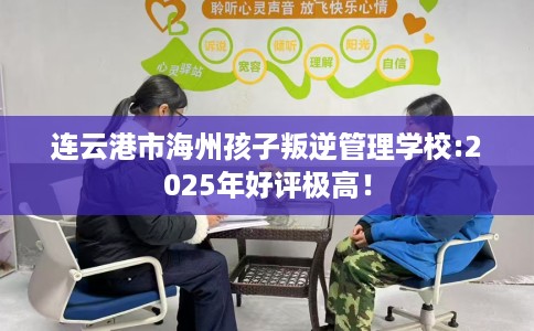 连云港市海州孩子叛逆管理学校:2025年好评极高！