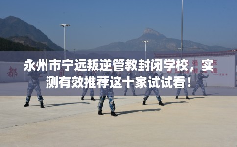 永州市宁远叛逆管教封闭学校,实测有效推荐这十家试试看! 永州市宁远叛逆管教封闭学校,实测有效推荐这十家试试看!