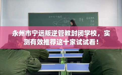 永州市宁远叛逆管教封闭学校，实测有效推荐这十家试试看！