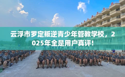 云浮市罗定叛逆青少年管教学校，2025年全是用户真评!