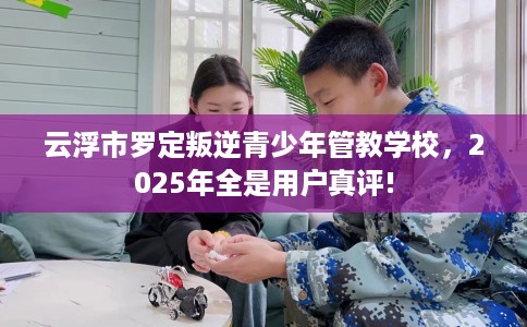 云浮市罗定叛逆青少年管教学校，2025年全是用户真评!