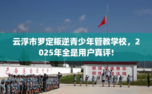 云浮市罗定叛逆青少年管教学校，2025年全是用户真评!