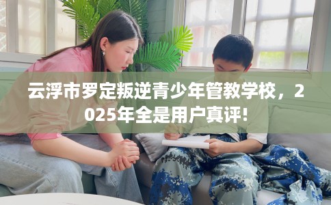 云浮市罗定叛逆青少年管教学校，2025年全是用户真评!