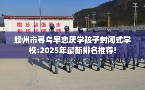 赣州市寻乌早恋厌学孩子封闭式学校:2025年最新排名推荐! 赣州市寻乌早恋厌学孩子封闭式学校:2025年最新排名推荐!