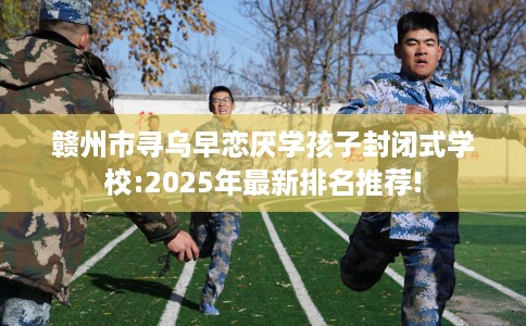 赣州市寻乌早恋厌学孩子封闭式学校:2025年最新排名推荐!