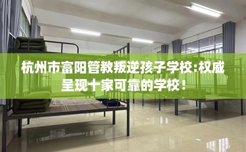 杭州市富阳管教叛逆孩子学校:权威呈现十家可靠的学校！
