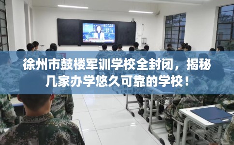 徐州市鼓楼军训学校全封闭，揭秘几家办学悠久可靠的学校！