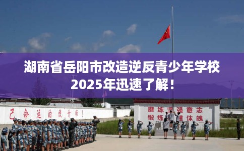 湖南省岳阳市改造逆反青少年学校2025年迅速了解! 湖南省岳阳市改造逆反青少年学校2025年迅速了解!