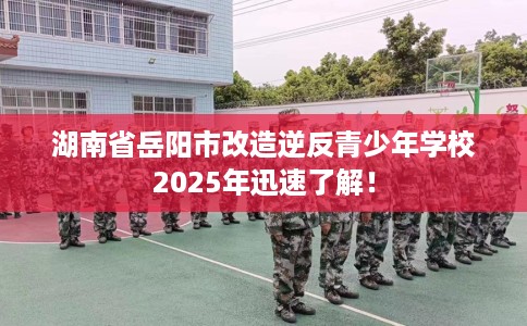 湖南省岳阳市改造逆反青少年学校2025年迅速了解! 湖南省岳阳市改造逆反青少年学校2025年迅速了解!