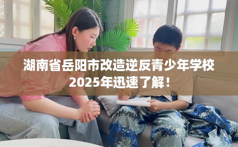 湖南省岳阳市改造逆反青少年学校2025年迅速了解！