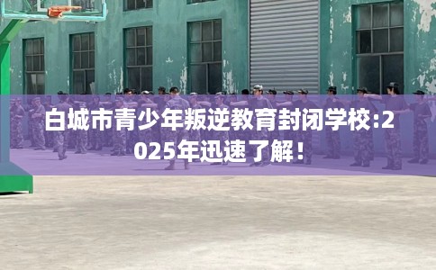 白城市青少年叛逆教育封闭学校:2025年迅速了解！