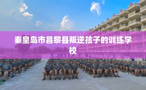 秦皇岛市昌黎县叛逆孩子的训练学校