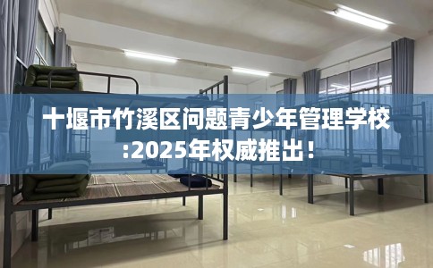 十堰市竹溪区问题青少年管理学校:2025年权威推出！