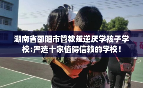 湖南省邵阳市管教叛逆厌学孩子学校:严选十家值得信赖的学校! 湖南省邵阳市管教叛逆厌学孩子学校:严选十家值得信赖的学校!