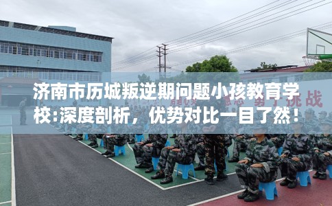 济南市历城叛逆期问题小孩教育学校:深度剖析，优势对比一目了然！