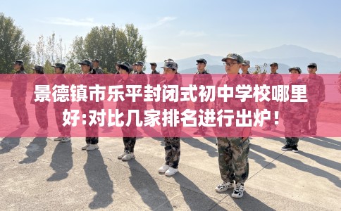 景德镇市乐平封闭式初中学校哪里好:对比几家排名进行出炉！