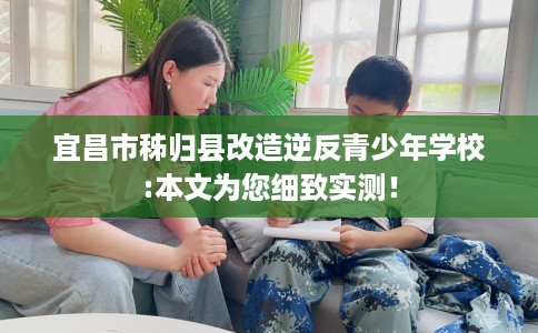 宜昌市秭归县改造逆反青少年学校:本文为您细致实测！