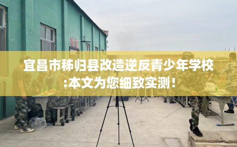 宜昌市秭归县改造逆反青少年学校:本文为您细致实测！