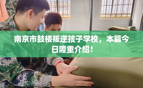 南京市鼓楼叛逆孩子学校,本篇今日隆重介绍! 南京市鼓楼叛逆孩子学校,本篇今日隆重介绍!
