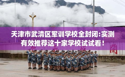 天津市武清区军训学校全封闭:实测有效推荐这十家学校试试看! 天津市武清区军训学校全封闭:实测有效推荐这十家学校试试看!
