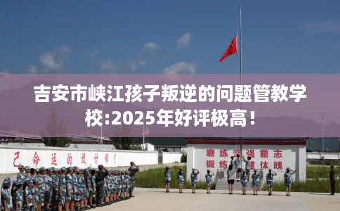 吉安市峡江孩子叛逆的问题管教学校:2025年好评极高! 吉安市峡江孩子叛逆的问题管教学校:2025年好评极高!
