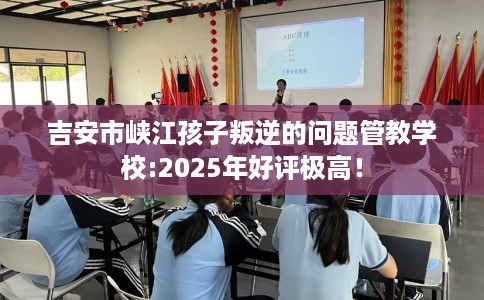 吉安市峡江孩子叛逆的问题管教学校:2025年好评极高！
