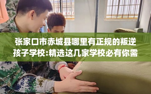 张家口市赤城县哪里有正规的叛逆孩子学校:精选这几家学校必有你需！
