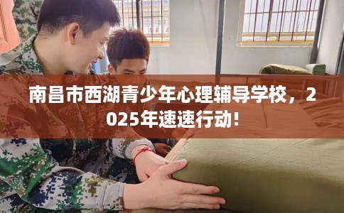 南昌市西湖青少年心理辅导学校，2025年速速行动!