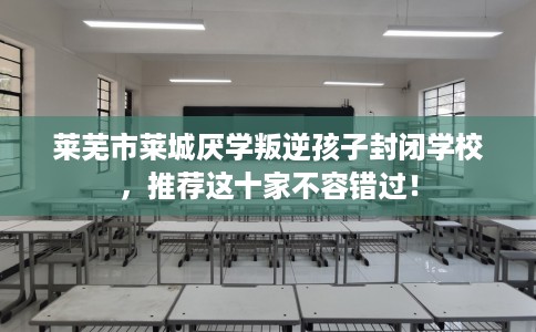莱芜市莱城厌学叛逆孩子封闭学校,推荐这十家不容错过! 莱芜市莱城厌学叛逆孩子封闭学校,推荐这十家不容错过!