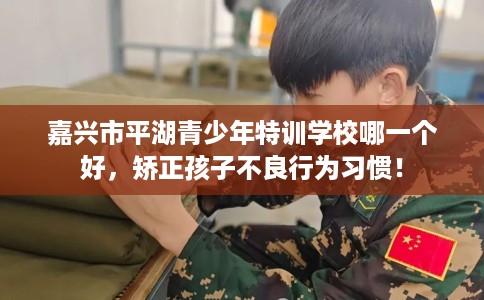 嘉兴市平湖青少年特训学校哪一个好，矫正孩子不良行为习惯！