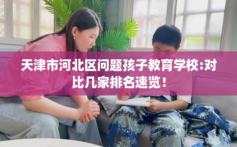 天津市河北区问题孩子教育学校:对比几家排名速览! 天津市河北区问题孩子教育学校:对比几家排名速览!