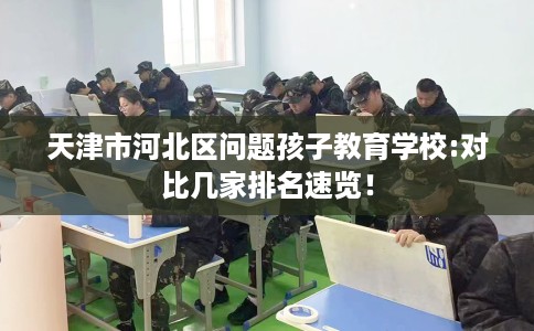 天津市河北区问题孩子教育学校:对比几家排名速览！