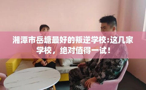 湘潭市岳塘最好的叛逆学校:这几家学校，绝对值得一试！